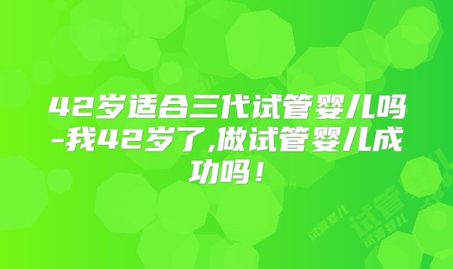 42岁适合三代试管婴儿吗-我42岁了,做试管婴儿成功吗！
