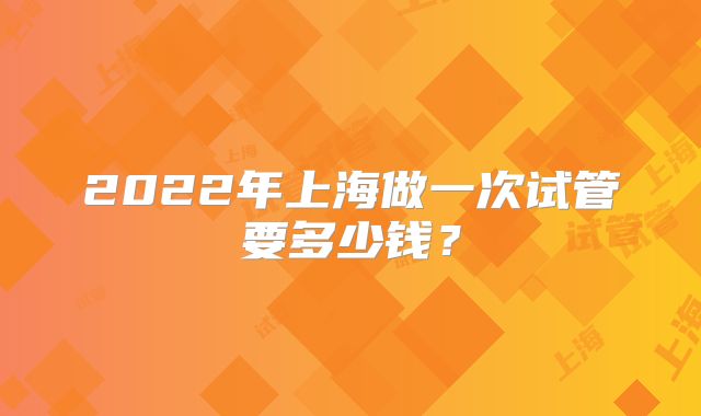 2022年上海做一次试管要多少钱?