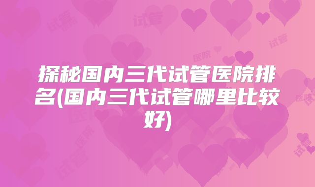 探秘国内三代试管医院排名(国内三代试管哪里比较好)