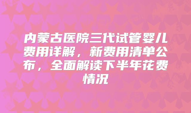 内蒙古医院三代试管婴儿费用详解，新费用清单公布，全面解读下半年花费情况