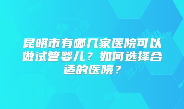 昆明市有哪几家医院可以做试管婴儿?如何选择合适的医院?