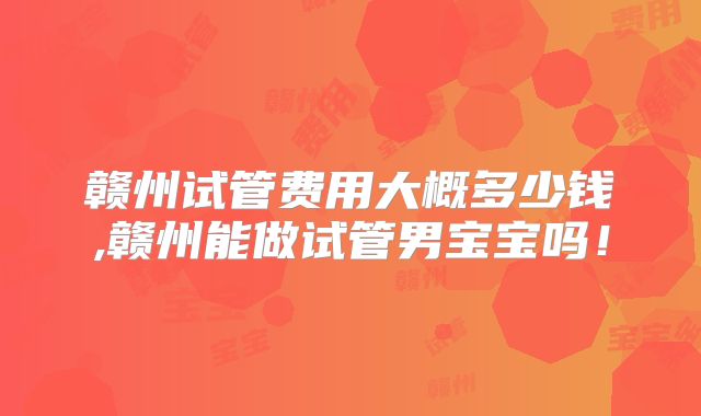 赣州试管费用大概多少钱,赣州能做试管男宝宝吗！