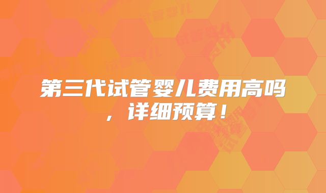 第三代试管婴儿费用高吗,详细预算!