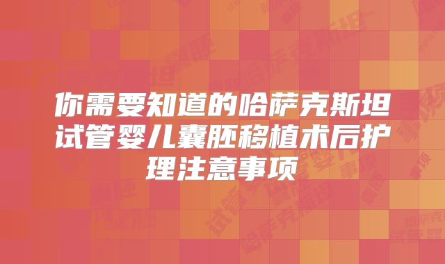 你需要知道的哈萨克斯坦试管婴儿囊胚移植术后护理注意事项