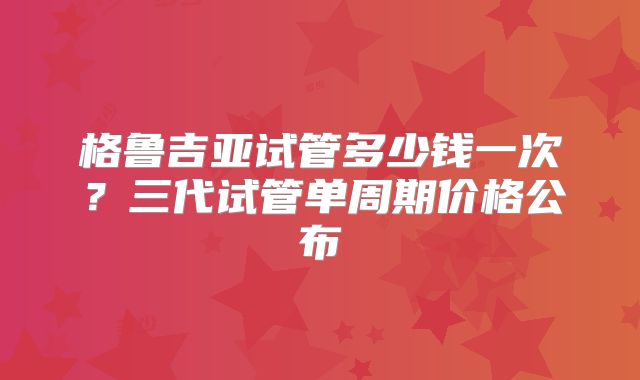 格鲁吉亚试管多少钱一次？三代试管单周期价格公布