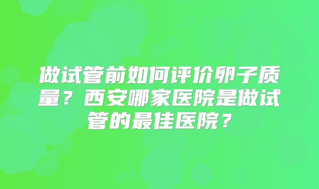 做试管前如何评价卵子质量？西安哪家医院是做试管的最佳医院？
