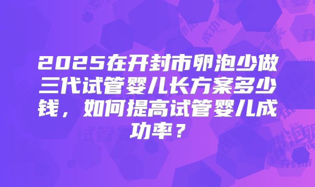 2025在开封市卵泡少做三代试管婴儿长方案多少钱，如何提高试管婴儿成功率？