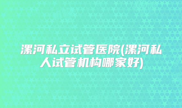 漯河私立试管医院(漯河私人试管机构哪家好)