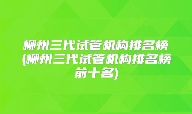柳州三代试管机构排名榜(柳州三代试管机构排名榜前十名)