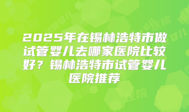 2025年在锡林浩特市做试管婴儿去哪家医院比较好？锡林浩特市试管婴儿医院推荐