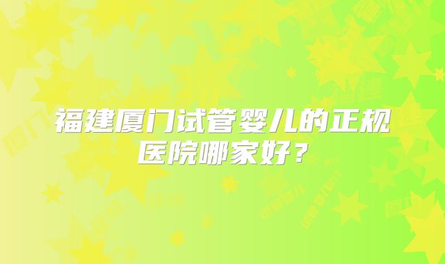 福建厦门试管婴儿的正规医院哪家好？
