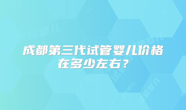成都第三代试管婴儿价格在多少左右？