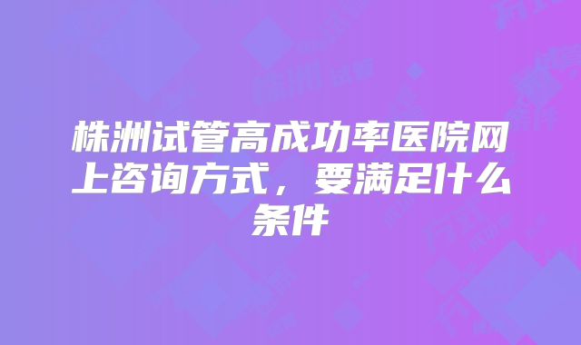 株洲试管高成功率医院网上咨询方式,要满足什么条件