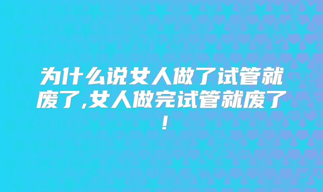 为什么说女人做了试管就废了,女人做完试管就废了！