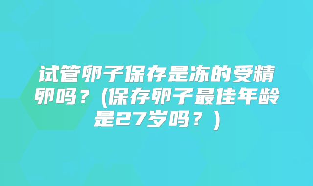 试管卵子保存是冻的受精卵吗？(保存卵子最佳年龄是27岁吗？)