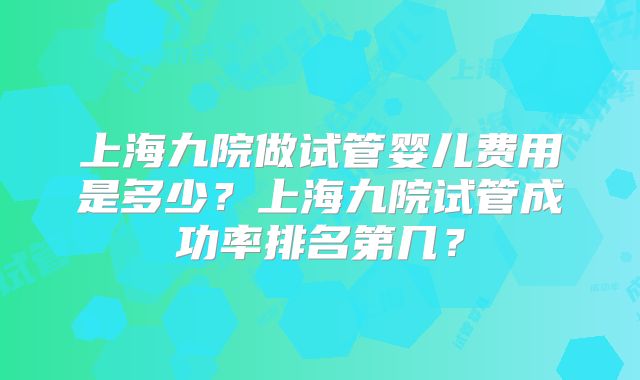 上海九院做试管婴儿费用是多少？上海九院试管成功率排名第几？