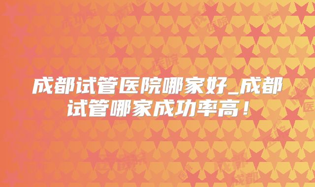 成都试管医院哪家好_成都试管哪家成功率高！