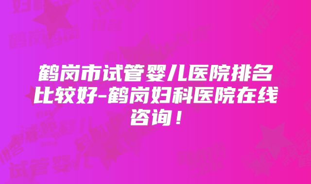 鹤岗市试管婴儿医院排名比较好-鹤岗妇科医院在线咨询！