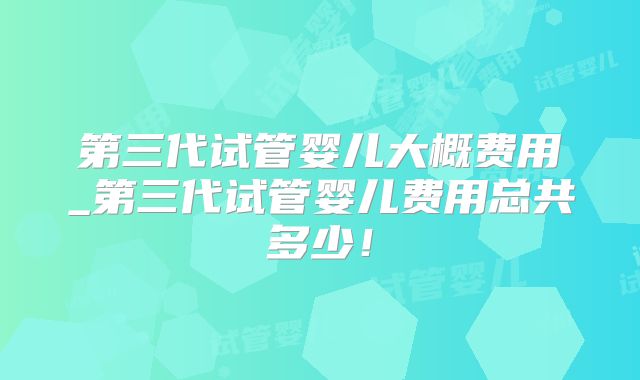 第三代试管婴儿大概费用_第三代试管婴儿费用总共多少！
