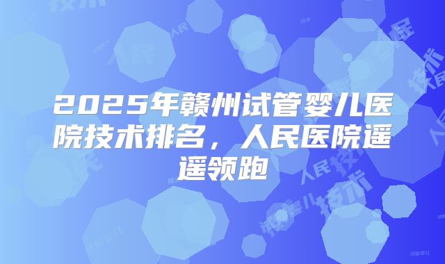 2025年赣州试管婴儿医院技术排名,人民医院遥遥领跑