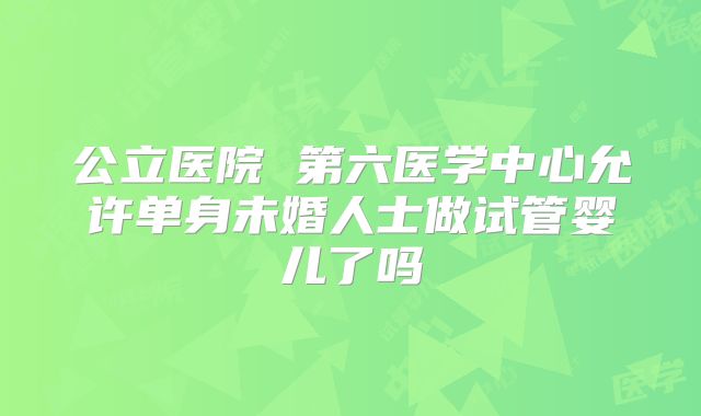 公立医院 第六医学中心允许单身未婚人士做试管婴儿了吗
