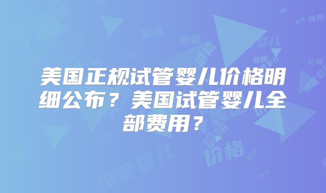 美国正规试管婴儿价格明细公布?美国试管婴儿全部费用?