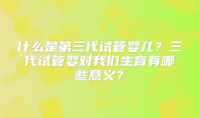 什么是第三代试管婴儿？三代试管婴对我们生育有哪些意义？