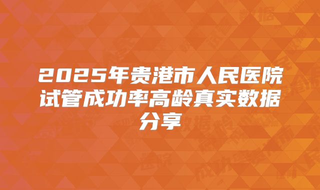 2025年贵港市人民医院试管成功率高龄真实数据分享