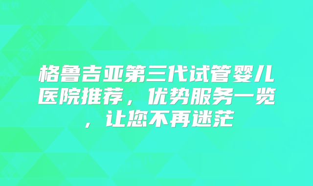 格鲁吉亚第三代试管婴儿医院推荐，优势服务一览，让您不再迷茫