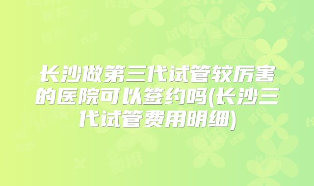 长沙做第三代试管较厉害的医院可以签约吗(长沙三代试管费用明细)