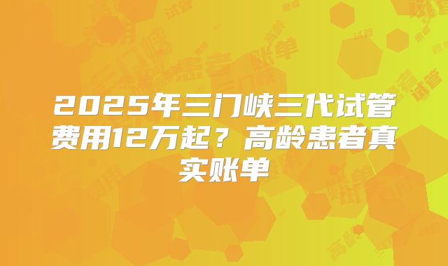 2025年三门峡三代试管费用12万起？高龄患者真实账单
