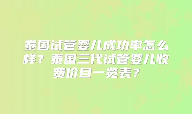 泰国试管婴儿成功率怎么样？泰国三代试管婴儿收费价目一览表？