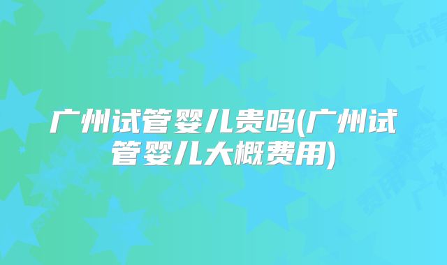 广州试管婴儿贵吗(广州试管婴儿大概费用)