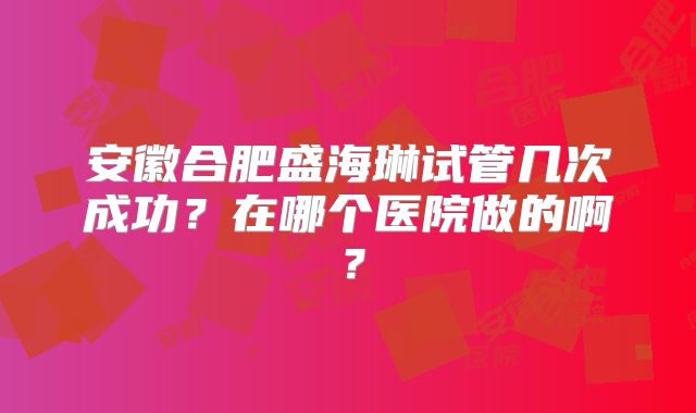 安徽合肥盛海琳试管几次成功？在哪个医院做的啊？