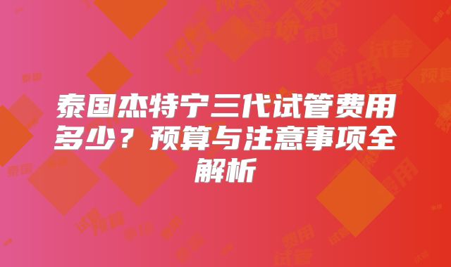 泰国杰特宁三代试管费用多少?预算与注意事项全解析