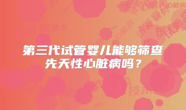 第三代试管婴儿能够筛查先天性心脏病吗？