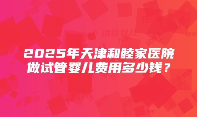 2025年天津和睦家医院做试管婴儿费用多少钱？