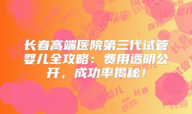长春高端医院第三代试管婴儿全攻略：费用透明公开，成功率揭秘！