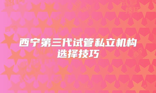 西宁第三代试管私立机构选择技巧