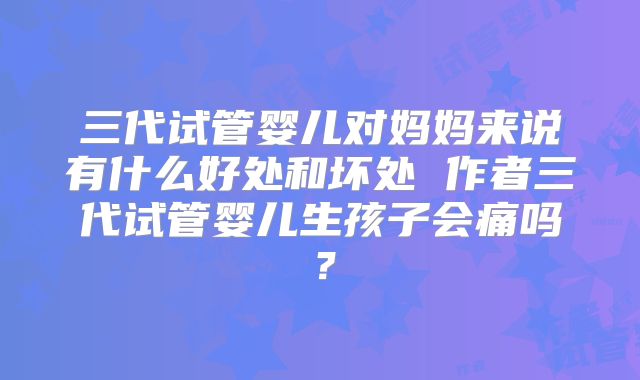 三代试管婴儿对妈妈来说有什么好处和坏处 作者三代试管婴儿生孩子会痛吗？