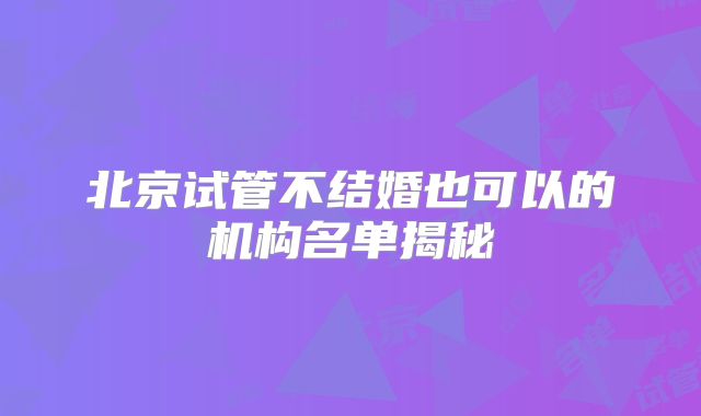 北京试管不结婚也可以的机构名单揭秘