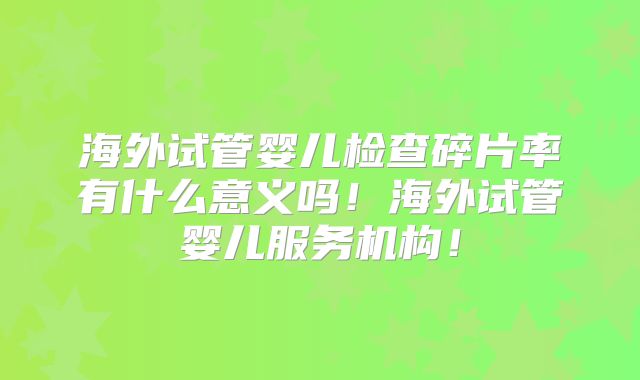 海外试管婴儿检查碎片率有什么意义吗！海外试管婴儿服务机构！