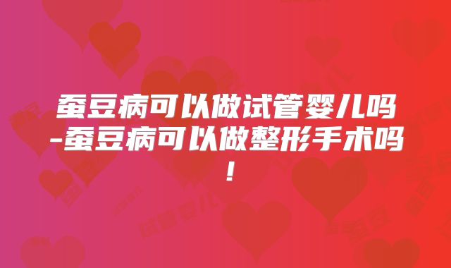 蚕豆病可以做试管婴儿吗-蚕豆病可以做整形手术吗！