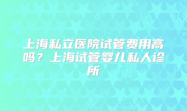 上海私立医院试管费用高吗?上海试管婴儿私人诊所
