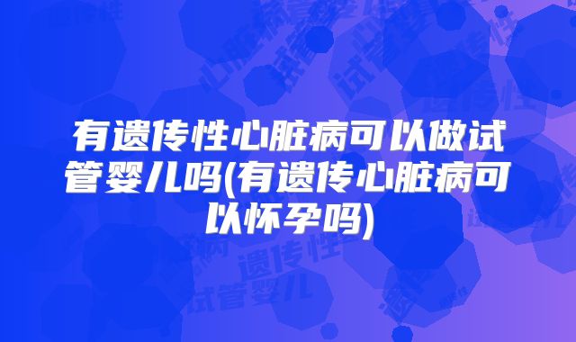 有遗传性心脏病可以做试管婴儿吗(有遗传心脏病可以怀孕吗)