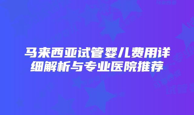 马来西亚试管婴儿费用详细解析与专业医院推荐