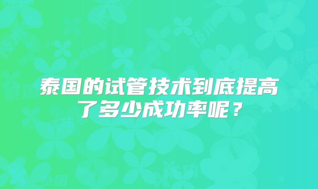 泰国的试管技术到底提高了多少成功率呢？