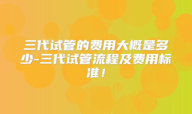 三代试管的费用大概是多少-三代试管流程及费用标准!