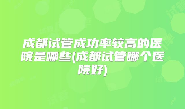 成都试管成功率较高的医院是哪些(成都试管哪个医院好)