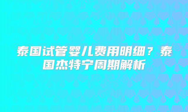 泰国试管婴儿费用明细？泰国杰特宁周期解析